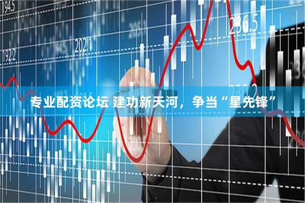 专业配资论坛 建功新天河，争当“星先锋”