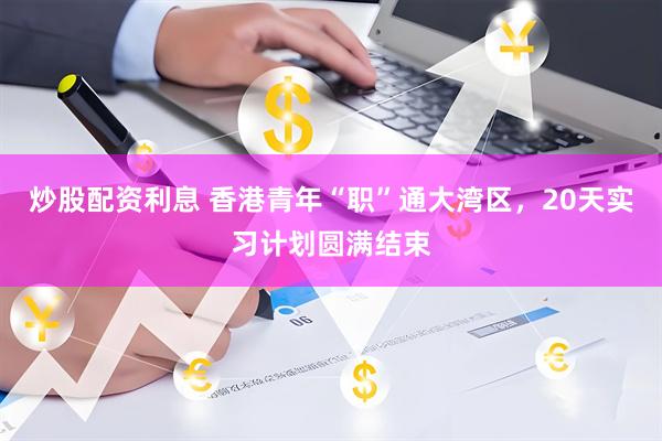 炒股配资利息 香港青年“职”通大湾区，20天实习计划圆满结束