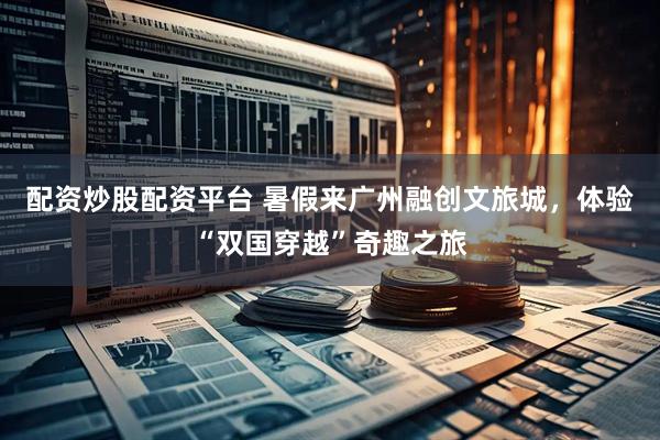 配资炒股配资平台 暑假来广州融创文旅城，体验“双国穿越”奇趣之旅