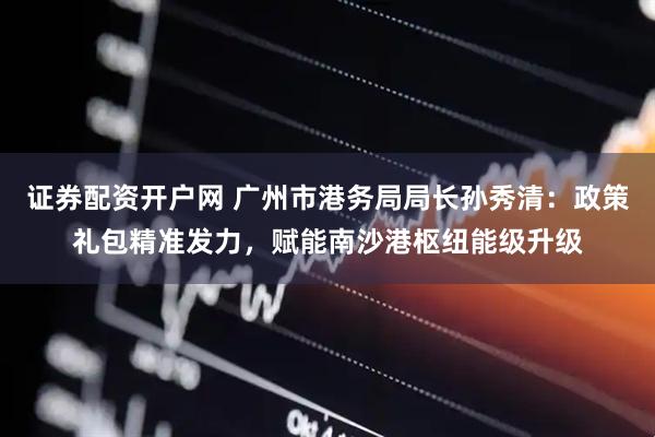 证券配资开户网 广州市港务局局长孙秀清：政策礼包精准发力，赋能南沙港枢纽能级升级