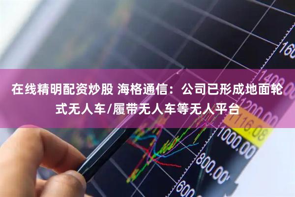在线精明配资炒股 海格通信：公司已形成地面轮式无人车/履带无人车等无人平台