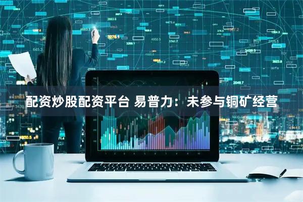 配资炒股配资平台 易普力：未参与铜矿经营
