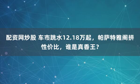 配资网炒股 车市跳水12.18万起，帕萨特雅阁拼性价比，谁是真香王？