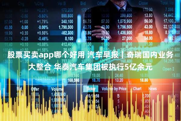 股票买卖app哪个好用 汽车早报｜奇瑞国内业务大整合 华泰汽车集团被执行5亿余元