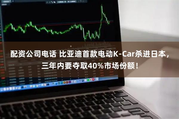 配资公司电话 比亚迪首款电动K-Car杀进日本，三年内要夺取40%市场份额！