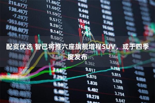 配资优选 智己将推六座旗舰增程SUV，或于四季度发布