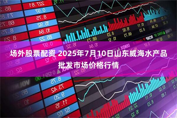 场外股票配资 2025年7月10日山东威海水产品批发市场价格行情