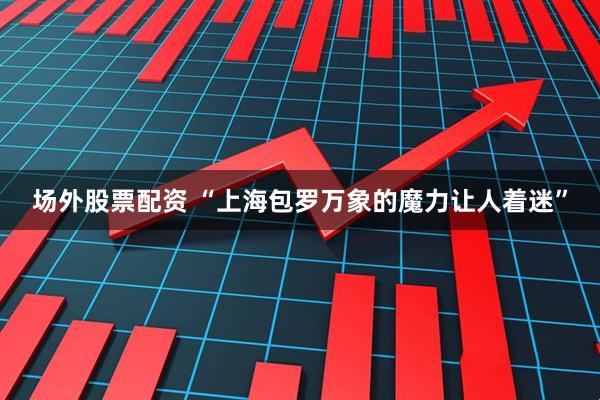 场外股票配资 “上海包罗万象的魔力让人着迷”