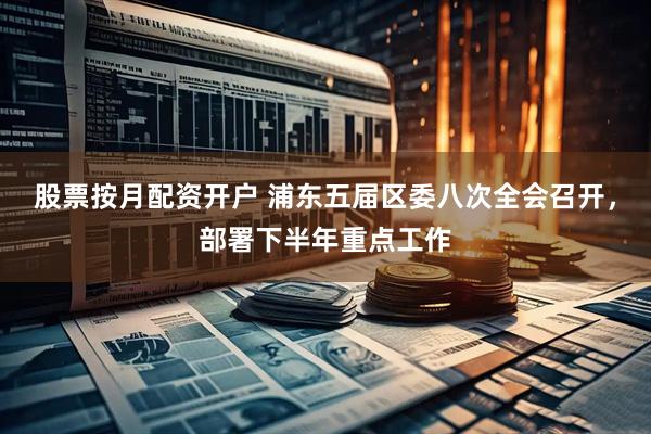 股票按月配资开户 浦东五届区委八次全会召开，部署下半年重点工作