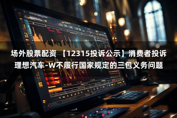 场外股票配资 【12315投诉公示】消费者投诉理想汽车-W不履行国家规定的三包义务问题