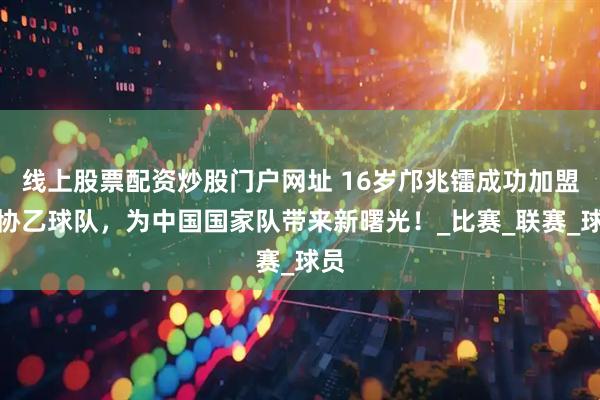 线上股票配资炒股门户网址 16岁邝兆镭成功加盟西协乙球队，为中国国家队带来新曙光！_比赛_联赛_球员