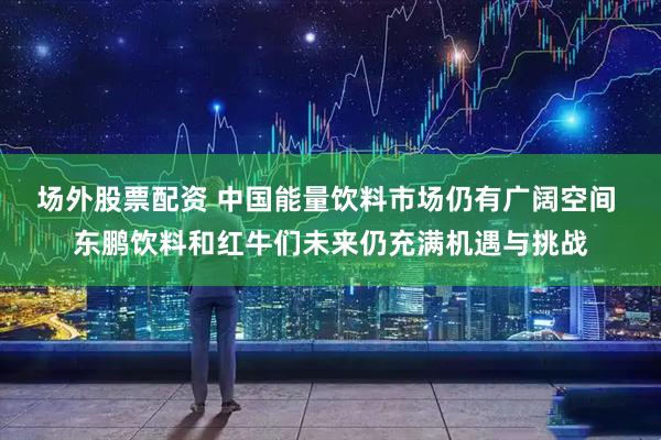 场外股票配资 中国能量饮料市场仍有广阔空间 东鹏饮料和红牛们未来仍充满机遇与挑战