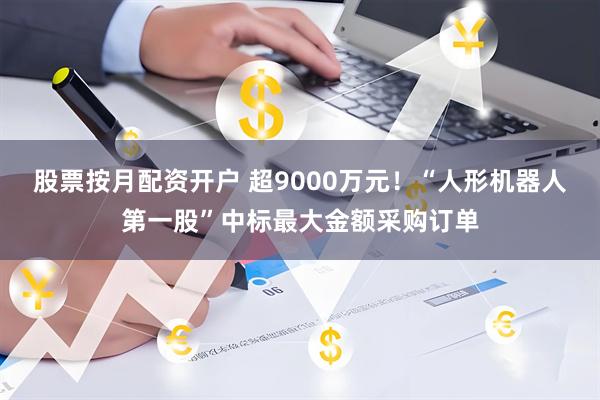 股票按月配资开户 超9000万元！“人形机器人第一股”中标最大金额采购订单