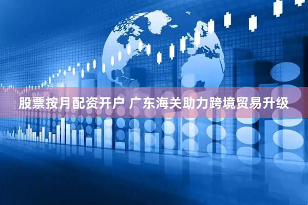 股票按月配资开户 广东海关助力跨境贸易升级