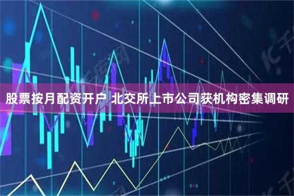 股票按月配资开户 北交所上市公司获机构密集调研