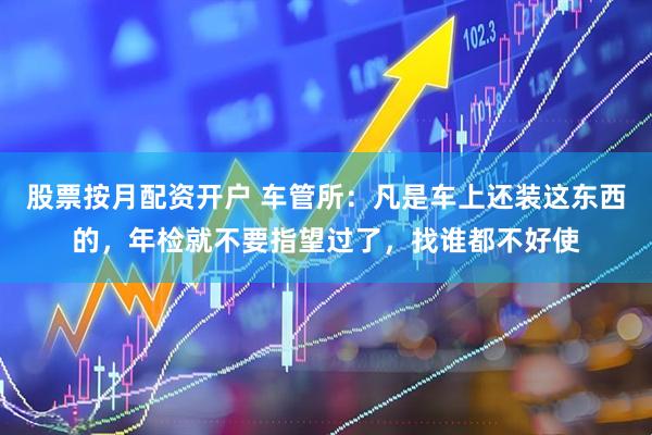 股票按月配资开户 车管所：凡是车上还装这东西的，年检就不要指望过了，找谁都不好使