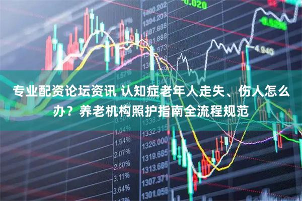 专业配资论坛资讯 认知症老年人走失、伤人怎么办？养老机构照护指南全流程规范