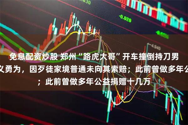 免息配资炒股 郑州“路虎大哥”开车撞倒持刀男子，被认定见义勇为，因歹徒家境普通未向其索赔；此前曾做多年公益捐赠十几万