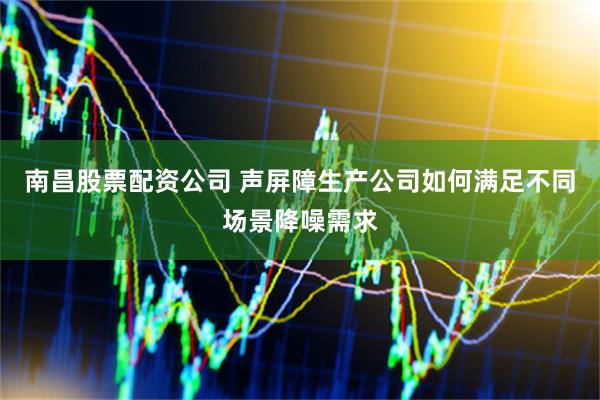 南昌股票配资公司 声屏障生产公司如何满足不同场景降噪需求