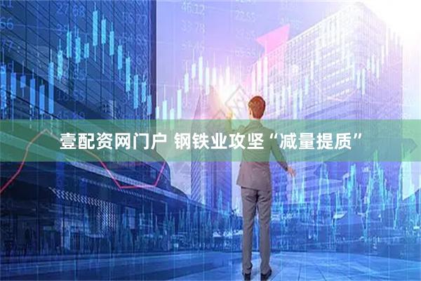 壹配资网门户 钢铁业攻坚“减量提质”