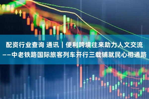 配资行业查询 通讯｜便利跨境往来　助力人文交流——中老铁路国际旅客列车开行三载铺就民心相通路