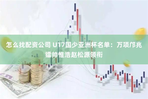 怎么找配资公司 U17国少亚洲杯名单：万项邝兆镭帅惟浩赵松源领衔