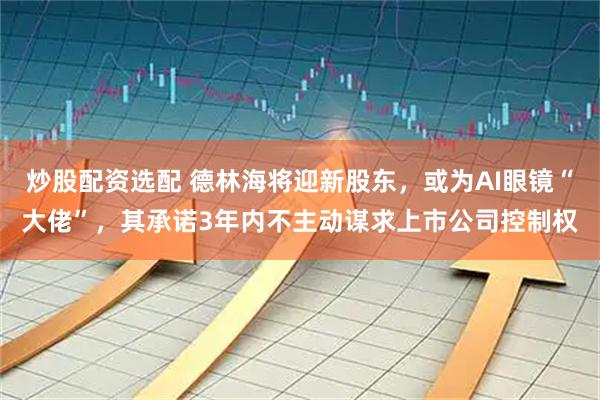 炒股配资选配 德林海将迎新股东，或为AI眼镜“大佬”，其承诺3年内不主动谋求上市公司控制权