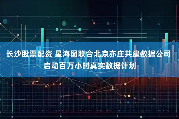 长沙股票配资 星海图联合北京亦庄共建数据公司 启动百万小时真实数据计划