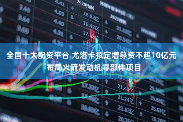 全国十大配资平台 尤洛卡拟定增募资不超10亿元  布局火箭发动机零部件项目