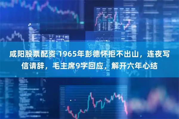 咸阳股票配资 1965年彭德怀拒不出山，连夜写信请辞，毛主席9字回应，解开六年心结