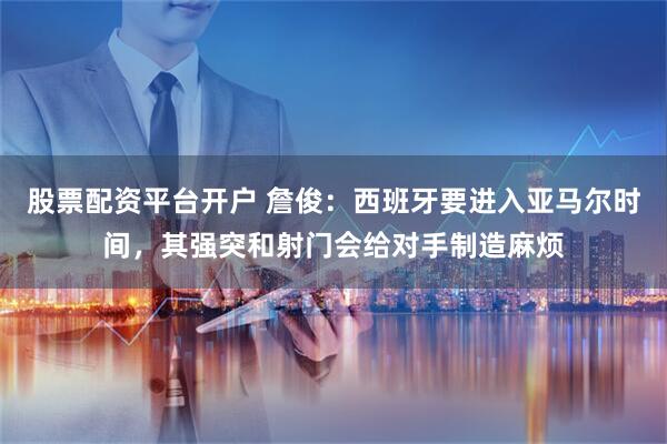 股票配资平台开户 詹俊：西班牙要进入亚马尔时间，其强突和射门会给对手制造麻烦