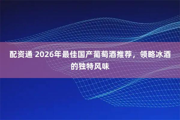 配资通 2026年最佳国产葡萄酒推荐，领略冰酒的独特风味